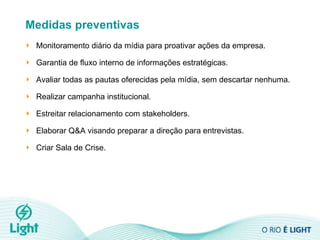 Medidas preventivas Monitoramento diário da mídia para proativar ações da empresa. Garantia de fluxo interno de informações estratégicas.  Avaliar todas as pautas oferecidas pela mídia, sem descartar nenhuma.  Realizar campanha institucional. Estreitar relacionamento com stakeholders. Elaborar Q&A visando preparar a direção para entrevistas. Criar Sala de Crise. 