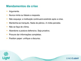 Mandamentos da crise Argumente. Nunca minta ou falseie a resposta. Não esqueça: a instituição continuará existindo após a crise. Mantenha-se tranquilo. Nada de pânico. A mídia percebe.  Não se faça de vítima.  Abandone a postura defensiva. Seja proativo.  Procure dar informações completas. Position paper: unifique o discurso.  