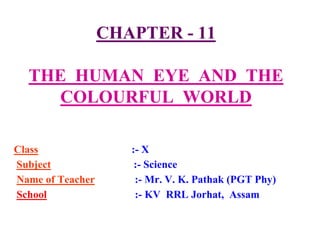 CHAPTER - 11
THE HUMAN EYE AND THE
COLOURFUL WORLD
Class :- X
Subject :- Science
Name of Teacher :- Mr. V. K. Pathak (PGT Phy)
School :- KV RRL Jorhat, Assam
 