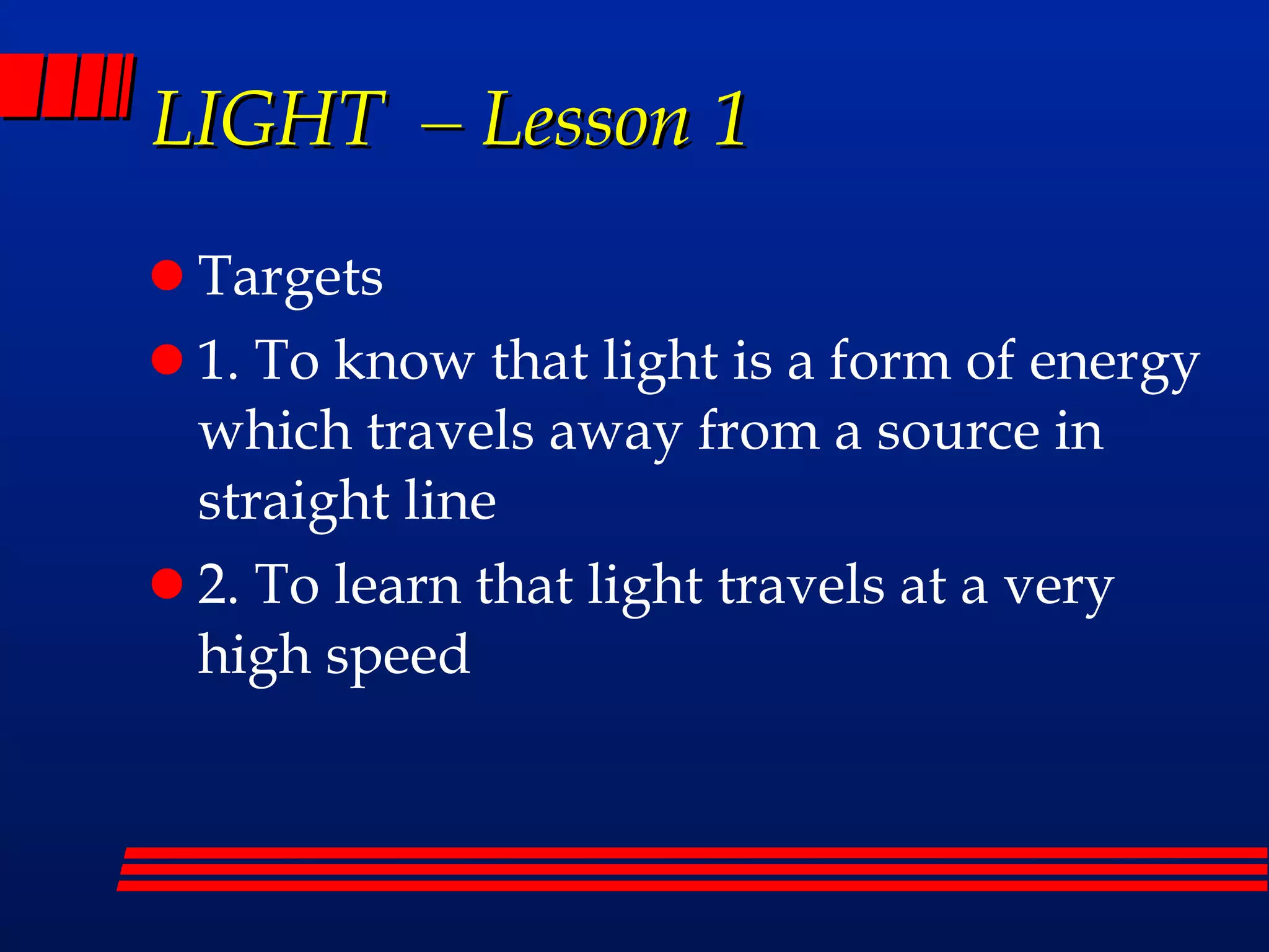 LIGHT – Lesson 1 Targets 1. To know that light is a form of energy which travels away from a source in straight line 2. To learn that light travels at a very high speed