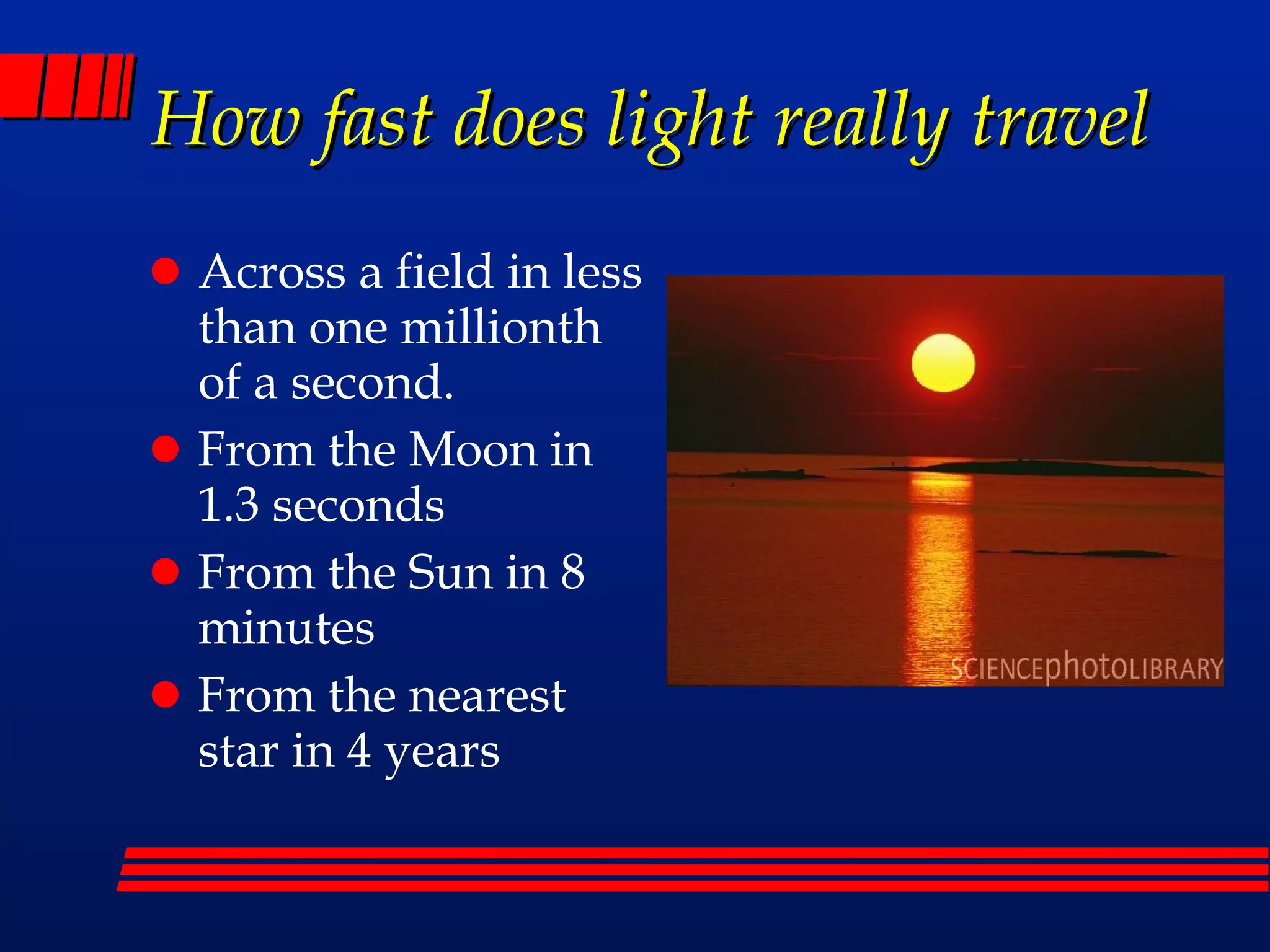 How fast does light really travel Across a field in less than one millionth of a second. From the Moon in 1.3 seconds From the Sun in 8 minutes From the nearest star in 4 years