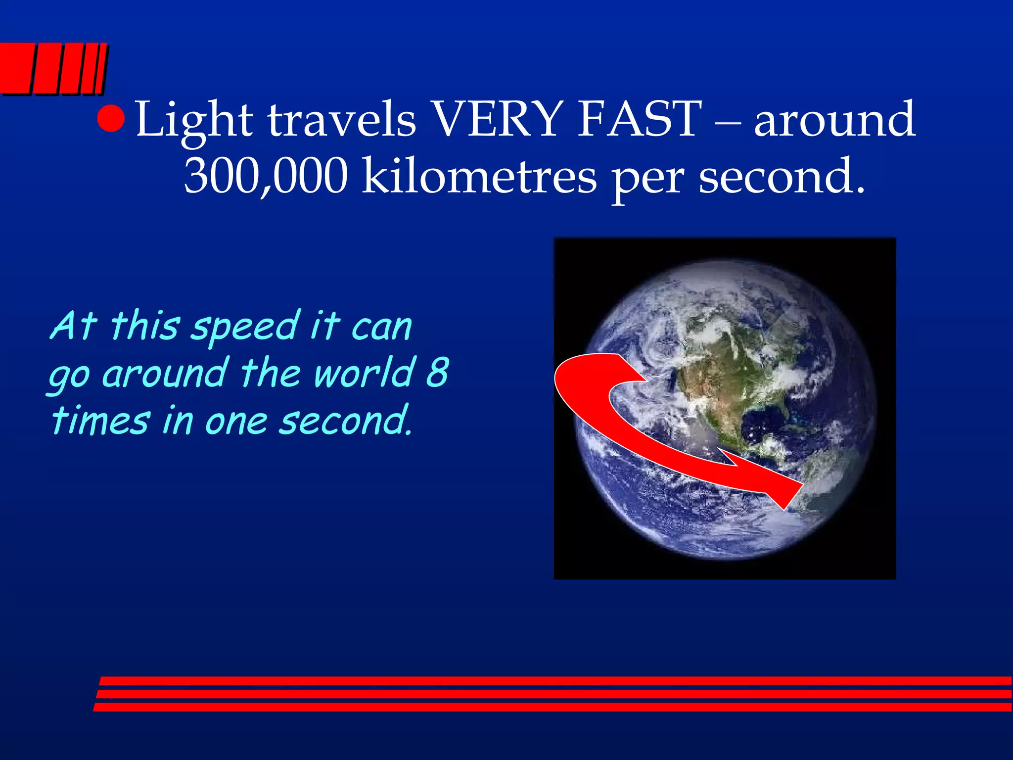 Light travels VERY FAST – around 300,000 kilometres per second. At this speed it can go around the world 8 times in one second.