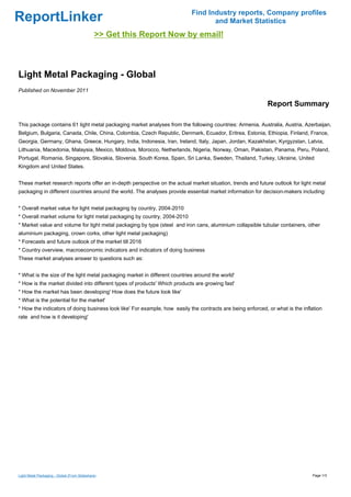 Find Industry reports, Company profiles
ReportLinker                                                                       and Market Statistics
                                              >> Get this Report Now by email!



Light Metal Packaging - Global
Published on November 2011

                                                                                                            Report Summary

This package contains 61 light metal packaging market analyses from the following countries: Armenia, Australia, Austria, Azerbaijan,
Belgium, Bulgaria, Canada, Chile, China, Colombia, Czech Republic, Denmark, Ecuador, Eritrea, Estonia, Ethiopia, Finland, France,
Georgia, Germany, Ghana, Greece, Hungary, India, Indonesia, Iran, Ireland, Italy, Japan, Jordan, Kazakhstan, Kyrgyzstan, Latvia,
Lithuania, Macedonia, Malaysia, Mexico, Moldova, Morocco, Netherlands, Nigeria, Norway, Oman, Pakistan, Panama, Peru, Poland,
Portugal, Romania, Singapore, Slovakia, Slovenia, South Korea, Spain, Sri Lanka, Sweden, Thailand, Turkey, Ukraine, United
Kingdom and United States.


These market research reports offer an in-depth perspective on the actual market situation, trends and future outlook for light metal
packaging in different countries around the world. The analyses provide essential market information for decision-makers including:


* Overall market value for light metal packaging by country, 2004-2010
* Overall market volume for light metal packaging by country, 2004-2010
* Market value and volume for light metal packaging by type (steel and iron cans, aluminium collapsible tubular containers, other
aluminium packaging, crown corks, other light metal packaging)
* Forecasts and future outlook of the market till 2016
* Country overview, macroeconomic indicators and indicators of doing business
These market analyses answer to questions such as:


* What is the size of the light metal packaging market in different countries around the world'
* How is the market divided into different types of products' Which products are growing fast'
* How the market has been developing' How does the future look like'
* What is the potential for the market'
* How the indicators of doing business look like' For example, how easily the contracts are being enforced, or what is the inflation
rate and how is it developing'




Light Metal Packaging - Global (From Slideshare)                                                                               Page 1/3
 