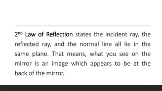 2nd Law of Reflection states the incident ray, the
reflected ray, and the normal line all lie in the
same plane. That means, what you see on the
mirror is an image which appears to be at the
back of the mirror.
10
 