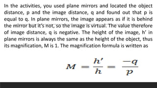 In the activities, you used plane mirrors and located the object
distance, p and the image distance, q and found out that p is
equal to q. In plane mirrors, the image appears as if it is behind
the mirror but it’s not, so the image is virtual. The value therefore
of image distance, q is negative. The height of the image, h’ in
plane mirrors is always the same as the height of the object, thus
its magnification, M is 1. The magnification formula is written as
 