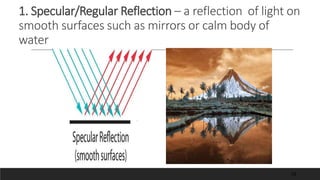 1. Specular/Regular Reflection – a reflection of light on
smooth surfaces such as mirrors or calm body of
water
18
 