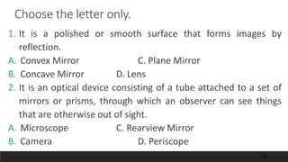 20
Choose the letter only.
1. It is a polished or smooth surface that forms images by
reflection.
A. Convex Mirror C. Plane Mirror
B. Concave Mirror D. Lens
2. It is an optical device consisting of a tube attached to a set of
mirrors or prisms, through which an observer can see things
that are otherwise out of sight.
A. Microscope C. Rearview Mirror
B. Camera D. Periscope
 
