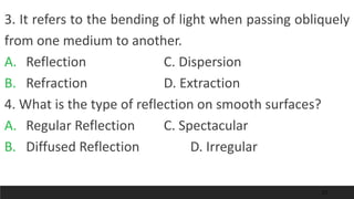 21
3. It refers to the bending of light when passing obliquely
from one medium to another.
A. Reflection C. Dispersion
B. Refraction D. Extraction
4. What is the type of reflection on smooth surfaces?
A. Regular Reflection C. Spectacular
B. Diffused Reflection D. Irregular
 