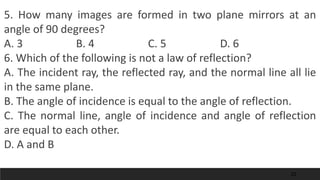 22
5. How many images are formed in two plane mirrors at an
angle of 90 degrees?
A. 3 B. 4 C. 5 D. 6
6. Which of the following is not a law of reflection?
A. The incident ray, the reflected ray, and the normal line all lie
in the same plane.
B. The angle of incidence is equal to the angle of reflection.
C. The normal line, angle of incidence and angle of reflection
are equal to each other.
D. A and B
 