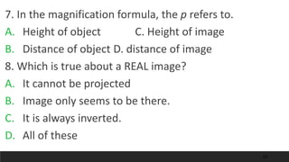 23
7. In the magnification formula, the p refers to.
A. Height of object C. Height of image
B. Distance of object D. distance of image
8. Which is true about a REAL image?
A. It cannot be projected
B. Image only seems to be there.
C. It is always inverted.
D. All of these
 