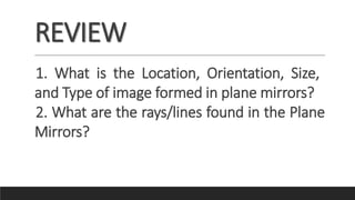 REVIEW
1. What is the Location, Orientation, Size,
and Type of image formed in plane mirrors?
2. What are the rays/lines found in the Plane
Mirrors?
 