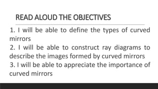 READ ALOUD THE OBJECTIVES
1. I will be able to define the types of curved
mirrors
2. I will be able to construct ray diagrams to
describe the images formed by curved mirrors
3. I will be able to appreciate the importance of
curved mirrors
 