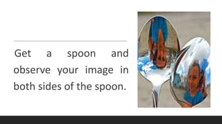 Get a spoon and
observe your image in
both sides of the spoon.
 