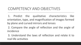 COMPETENCY AND OBJECTIVES
1. Predict the qualitative characteristics like
orientation, type, and magnification of images formed
by plane and curved mirrors and lenses
2. Compare the angle of reflection and the angle of
incidence
3. Understand the laws of reflection and relate it to
real life activities
 