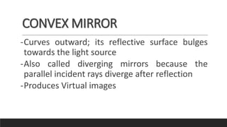 CONVEX MIRROR
-Curves outward; its reflective surface bulges
towards the light source
-Also called diverging mirrors because the
parallel incident rays diverge after reflection
-Produces Virtual images
 