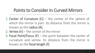 Points to Consider in Curved Mirrors
1. Center of Curvature (C) – the center of the sphere of
which the mirror is part. Its distance from the mirror is
known as the radius (R).
2. Vertex (V) – the center of the mirror
3. Focal Point/Focus (F) – the point between the center of
curvature and vertex. Its distance from the mirror is
known as the focal length (f)
35
 