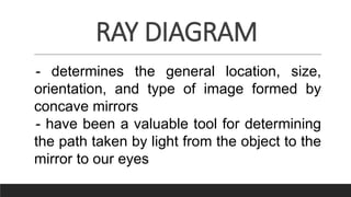 RAY DIAGRAM
- determines the general location, size,
orientation, and type of image formed by
concave mirrors
- have been a valuable tool for determining
the path taken by light from the object to the
mirror to our eyes
 