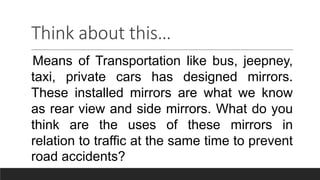 Think about this…
Means of Transportation like bus, jeepney,
taxi, private cars has designed mirrors.
These installed mirrors are what we know
as rear view and side mirrors. What do you
think are the uses of these mirrors in
relation to traffic at the same time to prevent
road accidents?
 