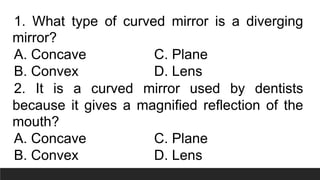 1. What type of curved mirror is a diverging
mirror?
A. Concave C. Plane
B. Convex D. Lens
2. It is a curved mirror used by dentists
because it gives a magnified reflection of the
mouth?
A. Concave C. Plane
B. Convex D. Lens
 