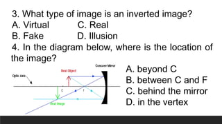 3. What type of image is an inverted image?
A. Virtual C. Real
B. Fake D. Illusion
4. In the diagram below, where is the location of
the image?
A. beyond C
B. between C and F
C. behind the mirror
D. in the vertex
 