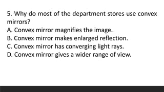 5. Why do most of the department stores use convex
mirrors?
A. Convex mirror magnifies the image.
B. Convex mirror makes enlarged reflection.
C. Convex mirror has converging light rays.
D. Convex mirror gives a wider range of view.
 