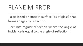 PLANE MIRROR
- a polished or smooth surface (as of glass) that
forms images by reflection
- exhibits regular reflection where the angle of
incidence is equal to the angle of reflection.
 
