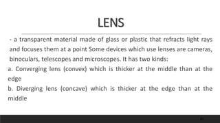 LENS
- a transparent material made of glass or plastic that refracts light rays
and focuses them at a point Some devices which use lenses are cameras,
binoculars, telescopes and microscopes. It has two kinds:
a. Converging lens (convex) which is thicker at the middle than at the
edge
b. Diverging lens (concave) which is thicker at the edge than at the
middle
50
 