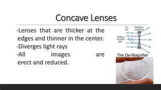 Concave Lenses
-Lenses that are thicker at the
edges and thinner in the center.
-Diverges light rays
-All images are
erect and reduced.
The De-Magnifier
 