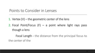 Points to Consider in Lenses
1. Vertex (V) – the geometric center of the lens
2. Focal Point/Focus (F) – a point where light rays pass
though a lens
Focal Length - the distance from the principal focus to
the center of the
53
 