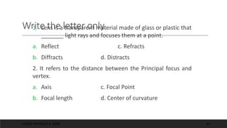 Write the letter only.
1. Lens is a transparent material made of glass or plastic that
_______ light rays and focuses them at a point.
a. Reflect c. Refracts
b. Diffracts d. Distracts
2. It refers to the distance between the Principal focus and
vertex.
a. Axis c. Focal Point
b. Focal length d. Center of curvature
UCSD: PHYSICS 8; 2006 61
 
