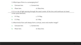 3. What type of lens is a converging lens?
a. Concave lens c. Convex lens
b. Plane lens d. Glass lens
4. It is a ray of light passing through the exact center of the lens and continues to travel
in the same direction.
a. P-F Ray c. F-P Ray
b. C-C Ray d. V Ray
5. What kind of lens will always form a virtual, erect and smaller image?
a. Concave lens c. Convex lens
b. Plane lens d. Glass lens
62
 