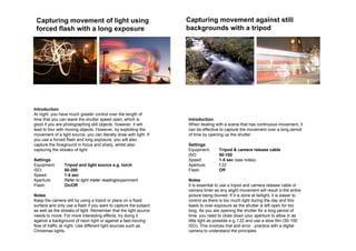 Capturing movement of light using                                  Capturing movement against still
 forced flash with a long exposure                                  backgrounds with a tripod




Introduction
At night, you have much greater control over the length of
time that you can leave the shutter speed open, which is            Introduction
good if you are photographing still objects, however, it will       When dealing with a scene that has continuous movement, it
lead to blur with moving objects. However, by exploiting the        can be effective to capture the movement over a long period
movement of a light source, you can literally draw with light. If   of time by opening up the shutter.
you use a forced flash and long exposure, you will also
capture the foreground in focus and sharp, whilst also              Settings
capturing the streaks of light.                                     Equipment:       Tripod & camera release cable
                                                                    ISO:             50-100
Settings                                                            Speed:           1-5 sec (see notes)
Equipment:       Tripod and light source e.g. torch                 Aperture:        f.22
ISO:             50-200                                             Flash:           Off
Speed:           1-5 sec
Aperture:        Refer to light meter reading/experiment            Notes
Flash:           On/Off                                             It is essential to use a tripod and camera release cable or
                                                                    camera timer as any slight movement will result in the entire
Notes                                                               picture being blurred. If it is done at twilight, it is easier to
Keep the camera still by using a tripod or place on a fixed         control as there is too much light during the day and this
surface and only use a flash if you want to capture the subject     leads to over-exposure as the shutter is left open for too
as well as the streaks of light. Remember that the light source     long. As you are opening the shutter for a long period of
needs to move. For more interesting effects, try doing it           time, you need to close down your aperture to allow in as
against a background of neon light or against a fast-moving         little light as possible e.g. f.22 and use a slow film (50-100
flow of traffic at night. Use different light sources such as       ISO). This involves trial and error - practice with a digital
Christmas lights.                                                   camera to understand the principles.
 