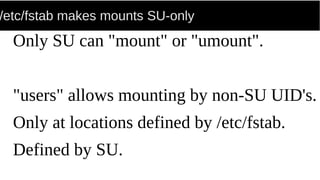 /etc/fstab makes mounts SU-only
Only SU can "mount" or "umount".
"users" allows mounting by non-SU UID's.
Only at locations defined by /etc/fstab.
Defined by SU.
 
