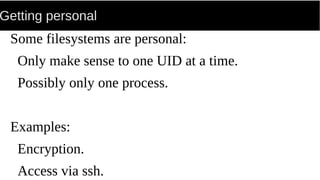 Getting personal
Some filesystems are personal:
Only make sense to one UID at a time.
Possibly only one process.
Examples:
Encryption.
Access via ssh.
 