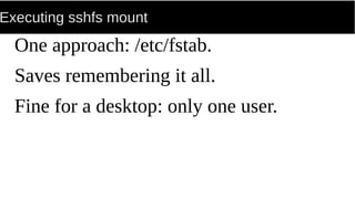 Executing sshfs mount
One approach: /etc/fstab.
Saves remembering it all.
Fine for a desktop: only one user.
 