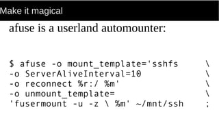 Make it magical
afuse is a userland automounter:
$ afuse -o mount_template='sshfs 
-o ServerAliveInterval=10 
-o reconnect %r:/ %m' 
-o unmount_template= 
'fusermount -u -z  %m' ~/mnt/ssh ;
 
