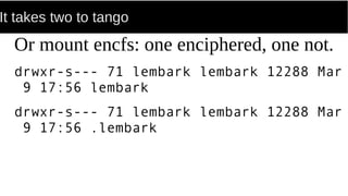 It takes two to tango
Or mount encfs: one enciphered, one not.
drwxr-s--- 71 lembark lembark 12288 Mar
9 17:56 lembark
drwxr-s--- 71 lembark lembark 12288 Mar
9 17:56 .lembark
 