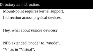 Directory as indirection.
Mount-point requires kernel support.
Indirection across physical devices.
Hey, what about remote devices?
NFS extended "inode" to "vnode".
"V" as in "Virtual".
 