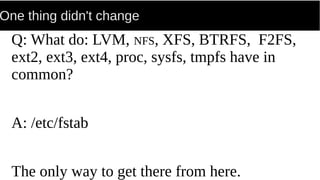 One thing didn't change
Q: What do: LVM, NFS, XFS, BTRFS, F2FS,
ext2, ext3, ext4, proc, sysfs, tmpfs have in
common?
A: /etc/fstab
The only way to get there from here.
 
