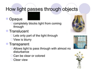 How light passes through objects Opaque completely blocks light from coming through Translucent Lets only part of the light through View is blurry Transparent Allows light to pass through with almost no disturbance Can be clear or colored Clear view 