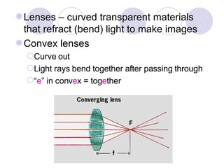 Lenses – curved transparent materials that refract (bend) light to make images Convex lenses Curve out Light rays bend together after passing through “ e ” in conv e x = tog e ther 