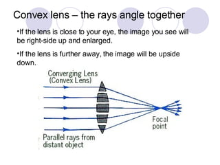 Convex lens – the rays angle together If the lens is close to your eye, the image you see will be right-side up and enlarged. If the lens is further away, the image will be upside down. 