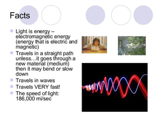 Facts Light is energy – electromagnetic energy (energy that is electric and magnetic) Travels in a straight path unless…it goes through a new material (medium) then it may bend or slow down Travels in waves Travels VERY fast! The speed of light: 186,000 mi/sec 