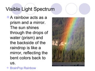 Visible Light Spectrum A rainbow acts as a prism and a mirror.  The sun shines through the drops of water (prism) and the backside of the raindrop is like a mirror, reflecting the bent colors back to us. BrainPop Rainbow 