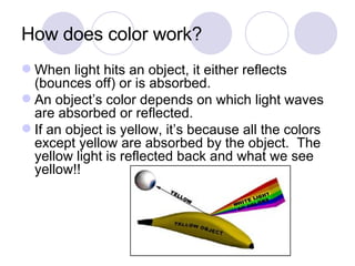 How does color work? When light hits an object, it either reflects (bounces off) or is absorbed. An object’s color depends on which light waves are absorbed or reflected. If an object is yellow, it’s because all the colors except yellow are absorbed by the object.  The yellow light is reflected back and what we see yellow!! 
