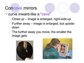 Con cave  mirrors curve inward-like a “ cave ” Close up – image is enlarged, right-side up Further away – image is enlarged, but upside-down The further away you move, the smaller the image gets 