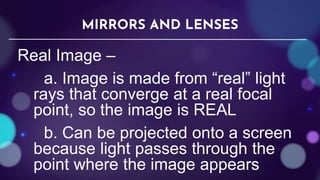 Real Image –
a. Image is made from “real” light
rays that converge at a real focal
point, so the image is REAL
b. Can be projected onto a screen
because light passes through the
point where the image appears
MIRRORS AND LENSES
 