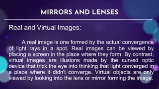 Real and Virtual Images:
A real image is one formed by the actual convergence
of light rays in a spot. Real images can be viewed by
placing a screen in the place where they form. By contrast,
virtual images are illusions made by the curved optic
device that trick the eye into thinking that light converged in
a place where it didn't converge. Virtual objects are only
viewed by looking into the lens or mirror forming the image.
MIRRORS AND LENSES
 