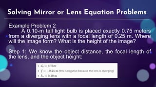 Example Problem 2
A 0.10-m tall light bulb is placed exactly 0.75 meters
from a diverging lens with a focal length of 0.25 m. Where
will the image form? What is the height of the image?
Step 1: We know the object distance, the focal length of
the lens, and the object height:
Solving Mirror or Lens Equation Problems
 