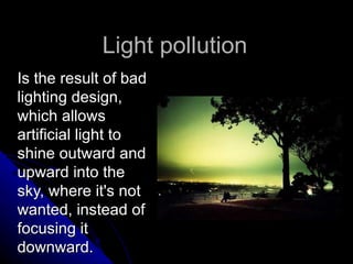 Light  pollution Is the result of bad lighting design, which allows artificial light to shine outward and upward into the sky, where it's not wanted, instead of focusing it downward. 